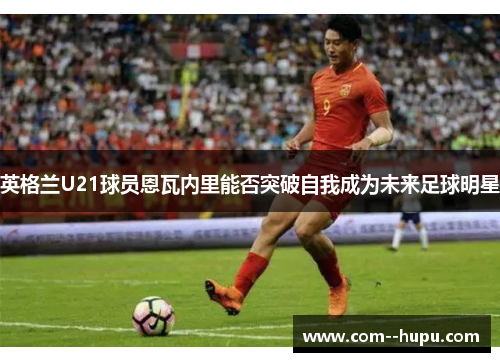 英格兰U21球员恩瓦内里能否突破自我成为未来足球明星