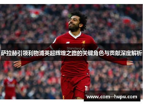 萨拉赫引领利物浦英超辉煌之路的关键角色与贡献深度解析