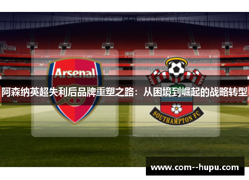 阿森纳英超失利后品牌重塑之路：从困境到崛起的战略转型