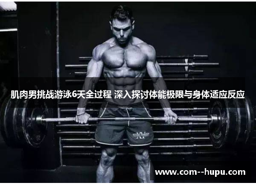 肌肉男挑战游泳6天全过程 深入探讨体能极限与身体适应反应