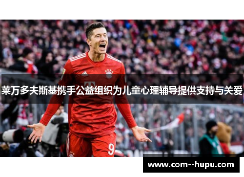 莱万多夫斯基携手公益组织为儿童心理辅导提供支持与关爱 莱万多夫斯基携手公益组织为儿童心理辅导提供支持与关爱