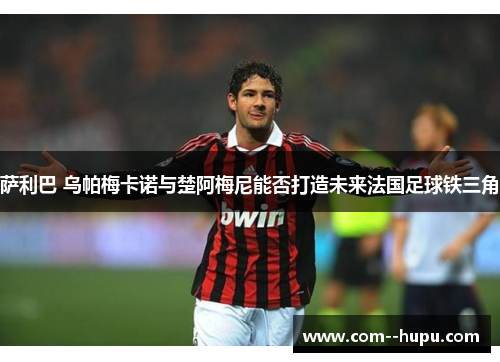 萨利巴 乌帕梅卡诺与楚阿梅尼能否打造未来法国足球铁三角 萨利巴 乌帕梅卡诺与楚阿梅尼能否打造未来法国足球铁三角