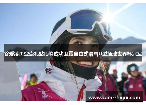 谷爱凌再登崇礼站顶峰成功卫冕自由式滑雪U型场地世界杯冠军