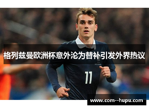 格列兹曼欧洲杯意外沦为替补引发外界热议