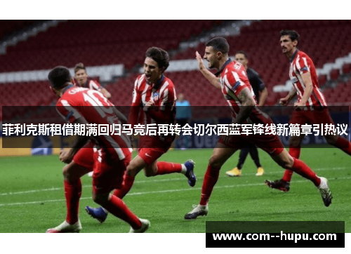 菲利克斯租借期满回归马竞后再转会切尔西蓝军锋线新篇章引热议