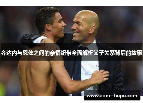 齐达内与恩佐之间的亲情纽带全面解析父子关系背后的故事