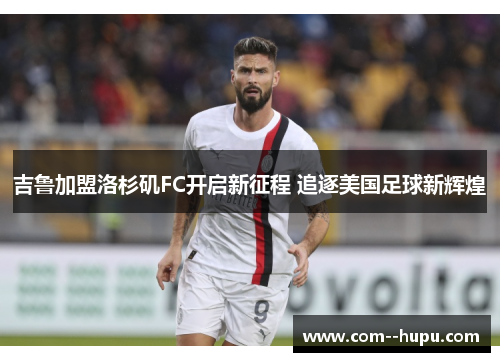 吉鲁加盟洛杉矶FC开启新征程 追逐美国足球新辉煌 吉鲁加盟洛杉矶FC开启新征程 追逐美国足球新辉煌