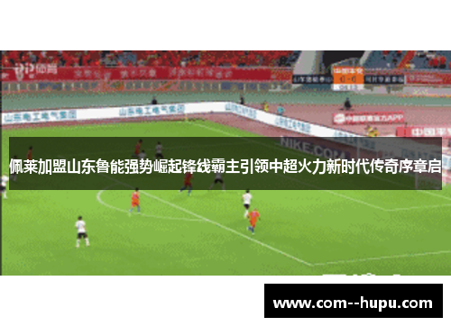 佩莱加盟山东鲁能强势崛起锋线霸主引领中超火力新时代传奇序章启