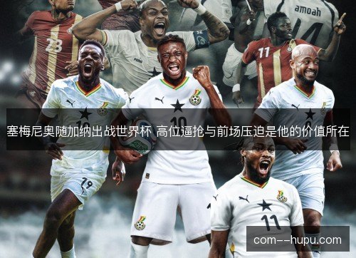 塞梅尼奥随加纳出战世界杯 高位逼抢与前场压迫是他的价值所在